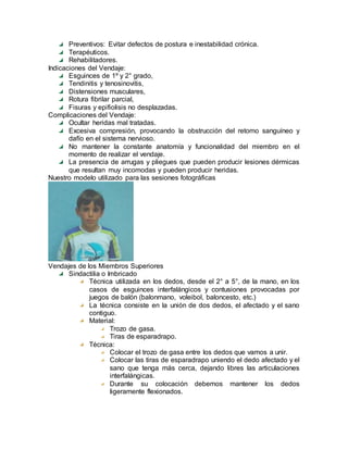 Preventivos: Evitar defectos de postura e inestabilidad crónica.
Terapéuticos.
Rehabilitadores.
Indicaciones del Vendaje:
Esguinces de 1º y 2° grado,
Tendinitis y tenosinovitis,
Distensiones musculares,
Rotura fibrilar parcial,
Fisuras y epifiolisis no desplazadas.
Complicaciones del Vendaje:
Ocultar heridas mal tratadas.
Excesiva compresión, provocando la obstrucción del retomo sanguíneo y
dafío en el sistema nervioso.
No mantener la constante anatomía y funcionalidad del miembro en el
momento de realizar el vendaje.
La presencia de arrugas y pliegues que pueden producir lesiones dérmicas
que resultan muy incomodas y pueden producir heridas.
Nuestro modelo utilizado para las sesiones fotográficas
Vendajes de los Miembros Superiores
Sindactilia o Imbricado
Técnica utilizada en los dedos, desde el 2° a 5°, de la mano, en los
casos de esguinces interfalángicos y contusiones provocadas por
juegos de balón (balonmano, voleibol, baloncesto, etc.)
La técnica consiste en la unión de dos dedos, el afectado y el sano
contiguo.
Material:
Trozo de gasa.
Tiras de esparadrapo.
Técnica:
Colocar el trozo de gasa entre los dedos que vamos a unir.
Colocar las tiras de esparadrapo uniendo el dedo afectado y el
sano que tenga más cerca, dejando libres las articulaciones
interfalángicas.
Durante su colocación debemos mantener los dedos
ligeramente flexionados.
 