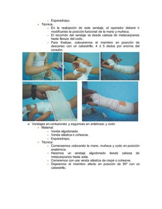 Esparadrapo.
Técnica.
En la realización de este vendaje, el operador deberá ir
modificando la posición funcional de la mano y muñeca.
El recorrido del vendaje va desde cabeza de metacarpianos
hasta flexura del codo.
Para finalizar, colocaremos el miembro en posición de
descanso con un cabestrillo, 4 ó 5 dedos por encima del
corazón.
Vendajes en contusiones y esguinces en antebrazo y codo
Material:
Venda algodonada.
Venda elástica o cohesiva.
Esparadrapo.
Técnica:
Comenzamos colocando la mano, muñeca y codo en posición
anatómica.
Haremos un vendaje algodonado desde cabeza de
metacarpianos hasta axila.
Cerraremos con una venda elástica de crepé o cohesiva.
Dejaremos el miembro afecto en posición de 90º con un
cabestrillo.
 