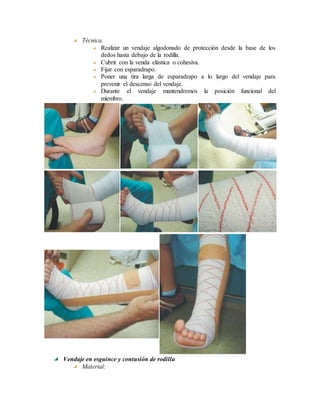 Técnica.
Realizar un vendaje algodonado de protección desde la base de los
dedos hasta debajo de la rodilla.
Cubrir con la venda elástica o cohesiva.
Fijar con esparadrapo.
Poner una tira larga de esparadrapo a lo largo del vendaje para
prevenir el descenso del vendaje.
Durante el vendaje mantendremos la posición funcional del
miembro.
Vendaje en esguince y contusión de rodilla
Material:
 