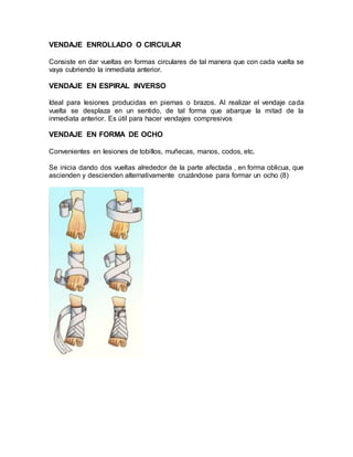 VENDAJE ENROLLADO O CIRCULAR
Consiste en dar vueltas en formas circulares de tal manera que con cada vuelta se
vaya cubriendo la inmediata anterior.
VENDAJE EN ESPIRAL INVERSO
Ideal para lesiones producidas en piernas o brazos. Al realizar el vendaje cada
vuelta se desplaza en un sentido, de tal forma que abarque la mitad de la
inmediata anterior. Es útil para hacer vendajes compresivos
VENDAJE EN FORMA DE OCHO
Convenientes en lesiones de tobillos, muñecas, manos, codos, etc.
Se inicia dando dos vueltas alrededor de la parte afectada , en forma oblicua, que
ascienden y descienden alternativamente cruzándose para formar un ocho (8)
 