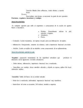 Tracción Blanda (tiras adhesivas, venda elástica y cuerda)
Pesas
Técnica:
Para realizar esta técnica es necesaria la ayuda de otro operador.
Fracturas, esguinces, luxaciones y vendajes
TRAUMATISMO:
Es cualquier agresión que sufre el organismo a consecuencia de la acción de agentes
físicos o mecánicos.
 Heridas: Generalmente afectan la piel,
músculo y órganos.
 Articulares.
 Óseos.
- Contusión: Lesión traumática, sin ruptura de piel, pero con inflamación de tejidos.
- Inflamación: Enrojeciendo, aumento de volumen, calor e impotencia funcional con dolor.
- Atrición: Lesión en tejidos de un miembro como consecuencia de un aplastamiento.
TRAUMATISMO ARTICULAR:
·Esguince: separación momentánea de las superficies articulares que producen la
distensión de los ligamentos de dicha articulación.
- Dolor intenso, inflamación, impotencia funcional leve o moderada.
- Inmovilizar con vendaje, elevar miembro afectado y dejarlo en reposo, aplicar frío local,
valoración médica.
·Luxación: Salida del hueso de su cavidad articular.
- Dolor leve o moderado, deformidad, impotencia funcional muy manifiesta.
- Inmovilizar tal como se escuentre, NO reducir, traslado a urgencia.
 