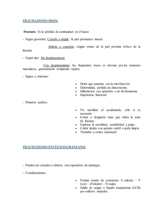 TRAUMATISMO ÓSEO:
·Fractura: Es la pérdida de continuidad en el hueso
- Según gravedad: Cerrado o simple: la piel permanece intacta.
Abierta o expuesta: origina rotura de la piel próxima al foco de la
fractura
- Según tipo: Sin desplazamiento
Con desplazamiento: los fragmentos óseos se desvían por las tensiones
musculares, generalmente rompiendo tejidos.
- Signos y síntomas:
 Dolor que aumenta con la movilización
 Deformidad, pérdida de alineamiento.
 Inflamación con aparición o no de hematoma
 Impotencia funcional
- Primeros auxilios:
 No movilizar al accidentado, sólo si es
necesario
 Cortar o desgarrar ropa que cubra la zona
de fractura
 Explorar la movilidad, sensibilidad y pulso
 Cubrir herida con apósito estéril o paño limpio
 Trasladar a centro asistencial
TRAUMATISMO ENCÉFALO-CRANEANO:
- Pueden ser cerrados o abierto, con exposicion de meninges.
- Consideraciones:
 Evaluar estado de conciencia: A (alerta) – V
(voz) – D (dolor) – N (nula).
 Salida de sangre o líquido transparente (LCR)
por orificios naturales.
 