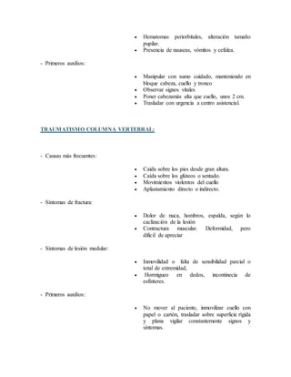  Hematomas periorbitales, alteración tamaño
pupilar.
 Presencia de nauseas, vómitos y cefalea.
- Primeros auxilios:
 Manipular con sumo cuidado, manteniendo en
bloque cabeza, cuello y tronco
 Observar signos vitales
 Poner cabezamás alta que cuello, unos 2 cm.
 Trasladar con urgencia a centro asistencial.
TRAUMATISMO COLUMNA VERTEBRAL:
- Causas más frecuentes:
 Caida sobre los pies desde gran altura.
 Caída sobre los glúteos o sentado.
 Movimientos violentos del cuello
 Aplastamiento directo o indirecto.
- Síntomas de fractura:
 Dolor de nuca, hombros, espalda, según lo
caclización de la lesión
 Contractura muscular. Deformidad, pero
dificil de apreciar
- Síntomas de lesión medular:
 Inmovilidad o falta de sensibilidad parcial o
total de extremidad,
 Hormigueo en dedos, incontinecia de
esfínteres.
- Primeros auxilios:
 No mover al paciente, inmovilizar cuello con
papel o cartón, trasladar sobre superficie rígida
y plana vigilar constantemente signos y
síntomas.
 