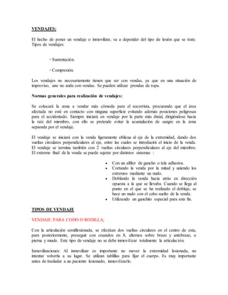 VENDAJES:
El hecho de poner un vendaje o inmovilizar, va a depender del tipo de lesión que se trate.
Tipos de vendajes:
· Sustentación.
· Compresión.
Los vendajes no necesariamente tienen que ser con vendas, ya que en una situación de
improviso, uno no anda con vendas. Se pueden utilizar prendas de ropa.
Normas generales para realización de vendajes:
Se colocará la zona a vendar más cómoda para el socorrista, procurando que el área
afectada no esté en contacto con ninguna superficie evitando además posiciones peligrosas
para el accidentado. Siempre iniciará en vendaje por la parte más distal, dirigiéndose hacia
la raíz del miembro, con ello se pretende evitar la acumulación de sangre en la zona
separada por el vendaje.
El vendaje se iniciará con la venda ligeramente oblicua al eje de la extremidad, dando dos
vueltas circulares perpendiculares al eje, entre las cuales se introducirá el inicio de la venda.
El vendaje se termina también con 2 vueltas circulares perpendiculares al eje del miembro.
El extremo final de la venda se puede sujetar por distintos sistemas :
 Con un alfiler de gancho o tela adhesiva.
 Cortando la venda por la mitad y uniendo los
extremos mediante un nudo.
 Doblando la venda hacia atrás en dirección
opuesta a la que se llevaba. Cuando se llega al
punto en el que se ha realizado el doblaje, se
hace un nudo con el cabo suelto de la venda.
 Utilizando un ganchito especial para este fin.
TIPOS DE VENDAJE
VENDAJE PARA CODO O RODILLA:
Con la articulación semiflexionada, se efectúan dos vueltas circulares en el centro de esta,
para posteriormente, proseguir con cruzados en 8, alternos sobre brazo y antebrazo, o
pierna y muslo. Este tipo de vendaje no se debe inmovilizar totalmente la articulación.
Inmovilizaciones: Al inmovilizar es importante no mover la extremidad lesionada, no
intentar volverla a su lugar. Se utilizan tablillas para fijar el cuerpo. Es muy importante
antes de trasladar a un paciente lesionado, inmovilizarlo.
 