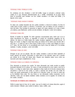 VENDAJE PARA TOBILLO O PIE:
Se comienza con dos circulares a nivel del tobillo. Luego se procede a efectuar varias
vueltas en 8 que abarquen alternativamente pie y tobillo, remontando de la parte distal
hacia la proximal, para terminar con dos vueltas circulares a la altura del tobillo y la
fijación de la venda.
VENDAJE PARA MANO Y DEDOS:
Se inicia este vendaje haciendo dar dos vueltas circulares a nivel de la muñeca. Se lleva la
venda hacia el dedo, donde se efectúan 2 recurrentes, que son fijadas con dos circulares a
nivel del dedo. Para terminar la operación se siguen con varias espirales en 8 entre el dedo
y la muñeca, para finalmente acabar con dos circulares de fijación a nivel de la muñeca.
VENDAJE PARA PIE:
Recibe el nombre de zapatilla. No debe apretarse excesivamente pues, dado que si no se
dejan descubiertos los dedos, es imposible el control de circulación sanguínea de los
mismos. Se inicia en el talón dando dos vueltas circulares siguiendo el reborde del pie. Al
llegar al 5º dedo, se dirige la venda hacia abajo por debajo de los dedos para hacerla salir a
nivel del 1º. A partir de aquí se lleva hacia el talón al que se rodea, para dirigirse de nuevo
al 5º dedo. De esta forma, se va ascendiendo por el pie a base de vueltas en 8. Se termina
mediante 2 vueltas circulares a nivel del tobillo
VENDAJE PARA EL OJO:
Proteger al ojo con un apósito. Dar dos vueltas circulares a nivel de frente sujetando el
borde superior del apósito. Descender la venda hacia el ojo afectado, tapar este y pasarla
por debajo de la oreja del mismo lado. Repetir esta maniobra tantas veces como sea
necesario para tapar completamente el ojo.
VENDAJE PARA LA CABEZA O CAPELINA:
Para efectuarlo se precisan dos vendas. Se inicia efectuando una vuelta circular en sentido
horizontal alrededor de la cabeza. Se coloca el cabo proximal de la otra venda a nivel de la
frente y se dirige la venda hacía atrás, siguiendo la línea media de la bóveda craneana hasta
encontrarse a nivel de la otra venda, se vuelve a efectuar una circular con esta venda de
modo que quede aprisionando el cabo inicial de la 2&ordm; venda, así como la venda que
se ha deslizado hacia atrás. De esta forma se van efectuando vueltas recurrentes con la
2&ordm; venda, que son fijadas mediante vueltas circulares con la segunda. Se termina con
dos vueltas circulares.
VENDAJE EN FORMA DE CORBATA:
Doble la punta hacia la base de la venda, vaya por la mitad en la misma dirección, según el
ancho deseado. Utilizado para vendar la muñeca, mano, rodilla y pie.
 