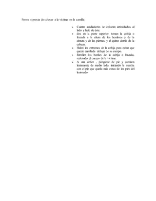 Forma correcta de colocar a la víctima en la camilla:
 Cuatro auxiliadores se colocan arrodillados al
lado y lado de ésta:
 dos en la parte superior, toman la cobija o
frazada a la altura de los hombros y de la
cintura y de las piernas, y el quinto detrás de la
cabeza.
 Halen los extremos de la cobija para evitar que
quede enrollada debajo de su cuerpo.
 Enrollen los bordes de la cobija o frazada,
redeando el cuerpo de la víctima.
 A una orden , pónganse de pie y caminen
lentamente de medio lado, iniciando la marcha
con el pie que queda más cerca de los pies del
lesionado
 