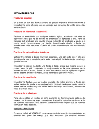 Inmovilizaciones
Fracturas simples:
En el caso de que sea fractura abierta es preciso limpiar la zona de la herida, e
inmovilizar la zona afectada con un vendaje que comprima la herida para evitar
sangramiento.
Fractura en miembros superiores:
Fabricar un entablillado con cualquier material rígido, acolchado con telas de
algodones para que no se lastime la extremidad al apretarse a ella. Para las
fracturas del antebrazo una revista gruesa rodeando el antebrazo y atada a él
puede servir temporalmente de tablilla inmovilizando desde y hasta las
articulaciones más cercanas. Colocar el brazo posteriormente en un cabestrillo
simple.
Fractura de extremidades inferiores:
Colocar tres férulas o tablas muy bien acojinado, una por cada lado y otra por
debajo de la pierna, desde la parte axilar hasta el pié del lado afecto, para luego
fijar con vendas.
Inmovilizar la región mediante una férula o tabla ancha que recorra desde la
cintura hasta el pié, colocando un acojinamiento en la parte posterior de la
articulación de la rodilla, fijando la tabla con vendas en los siguientes lugares:
tobillo, cadera, arriba de la rodilla, abajo de la rodilla (lesión de rótula).
Fractura de mandíbula:
Inmovilizar la fractura con un vendaje cruzado. Se rodea primero la frente con
varias vueltas de venda y se continua luego hacia el cuello para poder pasar la
venda bajo la mandíbula y dar varias vueltas de abajo hacia arriba, anudándose
hacia el lado de inicio.
Fractura de la clavícula:
Para ello se utiliza un vendaje en ocho sujetando los hombros hacia atrás, de tal
manera que la venda se vaya cruzando por la espalda entre las escápulas y tira
los hombros hacia atrás, esto se hace con la finalidad de impedir que los hombros
se muevan hacia adelante.
DEFINICIÓN E INDICACIONES
Podemos definir el VENDAJE como un procedimiento o técnica consistente en
envolver una parte del cuerpo que está lesionada por diversos motivos.
 