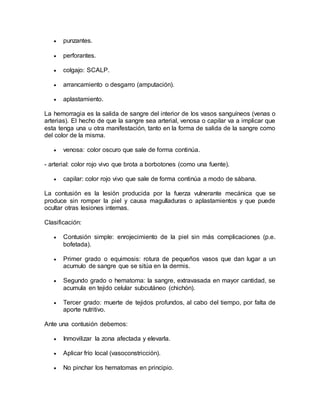  punzantes.
 perforantes.
 colgajo: SCALP.
 arrancamiento o desgarro (amputación).
 aplastamiento.
La hemorragia es la salida de sangre del interior de los vasos sanguíneos (venas o
arterias). El hecho de que la sangre sea arterial, venosa o capilar va a implicar que
esta tenga una u otra manifestación, tanto en la forma de salida de la sangre como
del color de la misma.
 venosa: color oscuro que sale de forma continúa.
- arterial: color rojo vivo que brota a borbotones (como una fuente).
 capilar: color rojo vivo que sale de forma continúa a modo de sábana.
La contusión es la lesión producida por la fuerza vulnerante mecánica que se
produce sin romper la piel y causa magulladuras o aplastamientos y que puede
ocultar otras lesiones internas.
Clasificación:
 Contusión simple: enrojecimiento de la piel sin más complicaciones (p.e.
bofetada).
 Primer grado o equimosis: rotura de pequeños vasos que dan lugar a un
acumulo de sangre que se sitúa en la dermis.
 Segundo grado o hematoma: la sangre, extravasada en mayor cantidad, se
acumula en tejido celular subcutáneo (chichón).
 Tercer grado: muerte de tejidos profundos, al cabo del tiempo, por falta de
aporte nutritivo.
Ante una contusión debemos:
 Inmovilizar la zona afectada y elevarla.
 Aplicar frío local (vasoconstricción).
 No pinchar los hematomas en principio.
 
