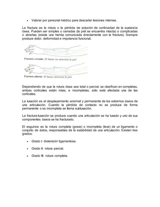  Valorar por personal médico para descartar lesiones internas.
La fractura es la rotura o la pérdida de solución de continuidad de la sustancia
ósea. Pueden ser simples o cerradas (la piel se encuentra intacta) o complicadas
o abiertas (existe una herida comunicada directamente con la fractura). Siempre
produce dolor, deformidad e impotencia funcional.
Dependiendo de que la rotura ósea sea total o parcial, se clasifican en completas,
ambas corticales están rotas, e incompletas, sólo está afectada una de las
corticales.
La luxación es el desplazamiento anormal y permanente de los extremos óseos de
una articulación. Cuando la pérdida de contacto no se produce de forma
permanente o es incompleta se llama subluxación.
La fractura-luxación se produce cuando una articulación se ha luxado y uno de sus
componentes óseos se ha fracturado.
El esguince es la rotura completa (grave) o incompleta (leve) de un ligamento o
conjunto de éstos, responsables de la estabilidad de una articulación. Existen tres
grados:
 Grado I: distensión ligamentosa.
 Grado II: rotura parcial.
 Grado III: rotura completa.
 