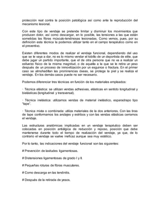 protección real contra la posición patológica así como ante la reproducción del
mecanismo lesional.
Con este tipo de vendaje se pretende limitar y disminuir los movimientos que
producen dolor, así como descargar, en lo posible, las tensiones a las que están
sometidas las fibras músculo-tendinosas lesionadas. Como vemos, pues, por su
definición esta técnica la podemos utilizar tanto en el campo terapéutico como en
el preventivo.
Existen diferentes modos de realizar el vendaje funcional, dependiendo del uso
que se le vaya a dar, no es lo mismo vendar el tobillo de un deportista de elite, que
debe jugar un partido importante, que el de otra persona que no va a realizar un
esfuerzo físico de la misma magnitud, o de aquella a la que se le retira un yeso
después de un proceso de inmovilización por un esguince o fractura. En el primer
caso se almohadillan las prominencias óseas, se protege la piel y se realiza el
vendaje. En los demás casos puede no ser necesario.
Podemos diferenciar tres técnicas en función de los materiales empleados:
· Técnica elástica: se utilizan vendas adhesivas, elásticas en sentido longitudinal y
bielásticas (longitudinal y transversal).
· Técnica inelástica: utilizamos vendas de material inelástico, esparadrapo tipo
“tape”.
· Técnica mixta o combinada: utiliza materiales de la dos anteriores. Con las tiras
de tape conformamos los anclajes y estribos y con las vendas elásticas cerramos
el vendaje.
Las estructuras anatómicas implicadas en un vendaje terapéutico deben ser
colocadas en posición antiálgica de reducción y reposo, posición que debe
mantenerse durante todo el tiempo de realización del vendaje, ya que, de lo
contrario el vendaje se vuelve ineficaz aunque sea muy estético.
Por lo tanto, las indicaciones del vendaje funcional son las siguientes:
# Prevención de laxitudes ligamentosas.
# Distensiones ligamentosas de grado I y II.
# Pequeñas roturas de fibras musculares.
# Como descarga en las tendinitis.
# Después de la retirada de yesos.
 