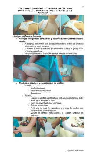 INSTITUTO DE FORMACION Y CAPACIT10ACION CRUZ ROJA
ARGENTINA FILIAL CORRIENTES I-30 e IT-11 ENFERMERIA
PROFESIONAL
Vendajes en Miembros Inferiores
• Vendajes en esguinces, contusiones y epfisiolisis no desplazads en dedos
del pie
o A diferencia de la mano, en el pie se podrá utilizar la técnica de sindactilia
o imbricado en todos los dedos.
o El material a utilizar es el mismo que en la mano: un trozo de gasa y varios
trozos de esparadrapo.
o Tendremos también la precaución de dejar libres las articulaciones.
• Vendajes en esguinces y contusiones en pie y tobillo
o Material.
 Venda algodonada
 Venda elástica o cohesiva
 Esparadrapo
o Técnica.
 Realizar un vendaje algodonado de protección desde la base de los
dedos hasta debajo de la rodilla.
 Cubrir con la venda elástica o cohesiva.
 Fijar con esparadrapo.
 Poner una tira larga de esparadrapo a lo largo del vendaje para
prevenir el descenso del vendaje.
 Durante el vendaje mantendremos la posición funcional del
miembro.
Lic. González Jorge Antonio
10
 