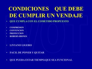 CONDICIONES QUE DEBE
DE CUMPLIR UN VENDAJE
• QUE CUMPLA CON EL COMETIDO PROPUESTO
• COMPRESION
• CONTENCION
• PROTECCION
• ROBERT-JHONES
• LIVIANO LIGERO
• FACIL DE PONER Y QUITAR
• QUE PUEDA ESTAR TIEMPO.QUE SEA FUNCIONAL
 