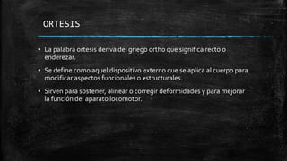 ORTESIS
▪ La palabra ortesis deriva del griego ortho que significa recto o
enderezar.
▪ Se define como aquel dispositivo externo que se aplica al cuerpo para
modificar aspectos funcionales o estructurales.
▪ Sirven para sostener, alinear o corregir deformidades y para mejorar
la función del aparato locomotor.
 