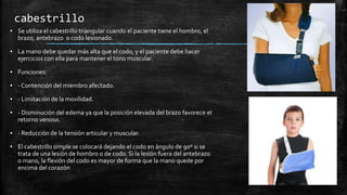 cabestrillo
▪ Se utiliza el cabestrillo triangular cuando el paciente tiene el hombro, el
brazo, antebrazo o codo lesionado.
▪ La mano debe quedar más alta que el codo, y el paciente debe hacer
ejercicios con ella para mantener el tono muscular.
▪ Funciones:
▪ - Contención del miembro afectado.
▪ - Limitación de la movilidad.
▪ - Disminución del edema ya que la posición elevada del brazo favorece el
retorno venoso.
▪ - Reducción de la tensión articular y muscular.
▪ El cabestrillo simple se colocará dejando el codo en ángulo de 90º si se
trata de una lesión de hombro o de codo. Si la lesión fuera del antebrazo
o mano, la flexión del codo es mayor de forma que la mano quede por
encima del corazón
 