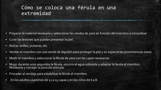 Cómo se coloca una férula en una
extremidad
▪ Preparar el material necesario y seleccionar las vendas de yeso en función del miembro a inmovilizar
▪ Curar las lesiones que puedan presentar la piel .
▪ Retirar anillos, pulseras, etc.
▪ Vendar el miembro con una venda de algodón para proteger la piel y en especial las prominencias oseas.
▪ Medir el miembro y seleccionar la férula de yeso con las capas necesarias
▪ Mojar durante unos segundos la férula, escurrir el agua sobrante y adaptar la ferula al miembro.
Moldearla y corregir la posición articular
▪ Proceder al vendaje para estabilizar la férula al miembro.
▪ En los adultos usaremos de 12 a 15 capas y en los niños de 6 a 8.
 