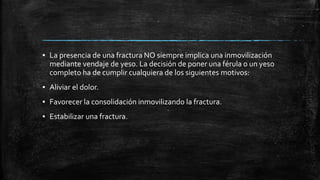 ▪ La presencia de una fractura NO siempre implica una inmovilización
mediante vendaje de yeso. La decisión de poner una férula o un yeso
completo ha de cumplir cualquiera de los siguientes motivos:
▪ Aliviar el dolor.
▪ Favorecer la consolidación inmovilizando la fractura.
▪ Estabilizar una fractura.
 