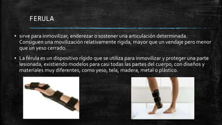 FERULA
▪ sirve para inmovilizar, enderezar o sostener una articulación determinada.
Consiguen una movilización relativamente rígida, mayor que un vendaje pero menor
que un yeso cerrado.
▪ La férula es un dispositivo rígido que se utiliza para inmovilizar y proteger una parte
lesionada, existiendo modelos para casi todas las partes del cuerpo, con diseños y
materiales muy diferentes, como yeso, tela, madera, metal o plástico.
 