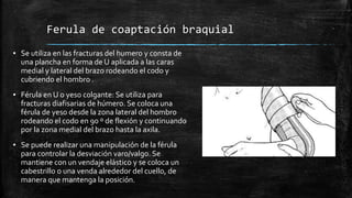 Ferula de coaptación braquial
▪ Se utiliza en las fracturas del humero y consta de
una plancha en forma de U aplicada a las caras
medial y lateral del brazo rodeando el codo y
cubriendo el hombro .
▪ Férula en U o yeso colgante: Se utiliza para
fracturas diafisarias de húmero. Se coloca una
férula de yeso desde la zona lateral del hombro
rodeando el codo en 90 º de flexión y continuando
por la zona medial del brazo hasta la axila.
▪ Se puede realizar una manipulación de la férula
para controlar la desviación varo/valgo. Se
mantiene con un vendaje elástico y se coloca un
cabestrillo o una venda alrededor del cuello, de
manera que mantenga la posición.
 