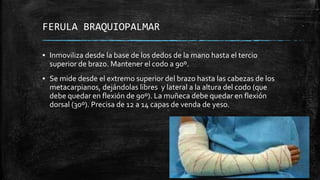 FERULA BRAQUIOPALMAR
▪ Inmoviliza desde la base de los dedos de la mano hasta el tercio
superior de brazo. Mantener el codo a 90º.
▪ Se mide desde el extremo superior del brazo hasta las cabezas de los
metacarpianos, dejándolas libres y lateral a la altura del codo (que
debe quedar en flexión de 90º). La muñeca debe quedar en flexión
dorsal (30º). Precisa de 12 a 14 capas de venda de yeso.
 