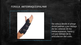 FERULA ANTEBRAQUIOPALMAR
Se coloca desde el pliege
distal palmar y por debajo
de las cabezas de los
metacarpianos, hasta 3
cm por debajo de la
articulacion del codo.
 
