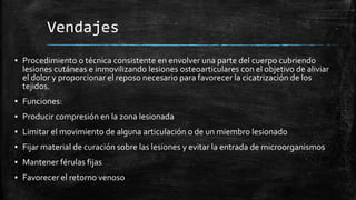 Vendajes
▪ Procedimiento o técnica consistente en envolver una parte del cuerpo cubriendo
lesiones cutáneas e inmovilizando lesiones osteoarticulares con el objetivo de aliviar
el dolor y proporcionar el reposo necesario para favorecer la cicatrización de los
tejidos.
▪ Funciones:
▪ Producir compresión en la zona lesionada
▪ Limitar el movimiento de alguna articulación o de un miembro lesionado
▪ Fijar material de curación sobre las lesiones y evitar la entrada de microorganismos
▪ Mantener férulas fijas
▪ Favorecer el retorno venoso
 