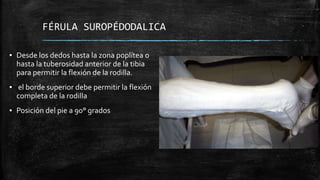 FÉRULA SUROPÉDODALICA
▪ Desde los dedos hasta la zona poplítea o
hasta la tuberosidad anterior de la tibia
para permitir la flexión de la rodilla.
▪ el borde superior debe permitir la flexión
completa de la rodilla
▪ Posición del pie a 90° grados
 