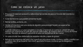 Como se coloca un yeso
▪ Preparar el material necesario y seleccionar las vendas de yeso en función del miembro a
inmovilizar
▪ Curar las lesiones que puedan presentar la piel .
▪ Retirar anillos, pulseras, etc.
▪ Vendar el miembro con una venda de algodón para proteger la piel y en especial las
prominencias oseas.
▪ Cuando colocamos un yeso completo o circular, y teniendo en cuenta la calidad del yeso,
bastará con superponer el 50% del yeso en cada vuelta, de manera oblicua y nunca de forma
circular. Siempre se deberá ir peinando el yeso con las palmas de las manos
▪ Un yeso circular bien elaborado no necesita más de 4 capas de grosor.
▪ Refuerza los extremos del yeso y las superficies articulares (codo, muñeca, rodilla y tobillo) con
3 vueltas más. Al ser la parte más móvil, aportarás firmeza y evitarás que se desgaste o
deteriore.
 