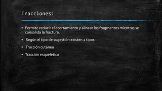 Tracciones:
▪ Permite reducir el acortamiento y alinear los fragmentos mientras se
consolida la fractura.
▪ Según el tipo de sugestión existen 2 tipos:
▪ Tracción cutánea
▪ Tracción esquelética
 