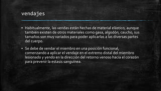 vendajes
▪ Habitualmente, las vendas están hechas de material elástico, aunque
también existen de otros materiales como gasa, algodón, caucho, sus
tamaños son muy variados para poder aplicarlas a las diversas partes
del cuerpo.
▪ Se debe de vendar el miembro en una posición funcional,
comenzando a aplicar el vendaje en el extremo distal del miembro
lesionado y yendo en la dirección del retorno venoso hacia el corazón
para prevenir la estasis sanguínea.
 