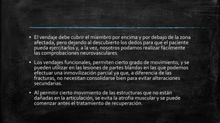 ▪ El vendaje debe cubrir el miembro por encima y por debajo de la zona
afectada, pero dejando al descubierto los dedos para que el paciente
pueda ejercitarlos y, a la vez, nosotros podamos realizar fácilmente
las comprobaciones neurovasculares.
▪ Los vendajes funcionales, permiten cierto grado de movimiento, y se
pueden utilizar en las lesiones de partes blandas en las que podemos
efectuar una inmovilización parcial ya que, a diferencia de las
fracturas, no necesitan consolidarse bien para evitar alteraciones
secundarias.
▪ Al permitir cierto movimiento de las estructuras que no están
dañadas en la articulación, se evita la atrofia muscular y se puede
comenzar antes el tratamiento de recuperación.
 