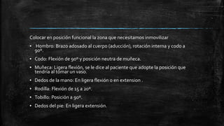 Colocar en posición funcional la zona que necesitamos inmovilizar
▪ Hombro: Brazo adosado al cuerpo (aducción), rotación interna y codo a
90º.
▪ Codo: Flexión de 90º y posición neutra de muñeca.
▪ Muñeca: Ligera flexión, se le dice al paciente que adopte la posición que
tendría al tomar un vaso.
▪ Dedos de la mano: En ligera flexión o en extension .
▪ Rodilla: Flexión de 15 a 20º.
▪ Tobillo: Posición a 90º.
▪ Dedos del pie: En ligera extensión.
 