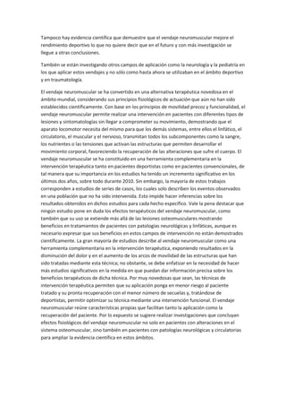 Tampoco hay evidencia científica que demuestre que el vendaje neuromuscular mejore el
rendimiento deportivo lo que no quiere decir que en el futuro y con más investigación se
llegue a otras conclusiones.
También se están investigando otros campos de aplicación como la neurología y la pediatría en
los que aplicar estos vendajes y no sólo como hasta ahora se utilizaban en el ámbito deportivo
y en traumatología.
El vendaje neuromuscular se ha convertido en una alternativa terapéutica novedosa en el
ámbito mundial, considerando sus principios fisiológicos de actuación que aún no han sido
establecidos científicamente. Con base en los principios de movilidad precoz y funcionalidad, el
vendaje neuromuscular permite realizar una intervención en pacientes con diferentes tipos de
lesiones y sintomatologías sin llegar a comprometer su movimiento, demostrando que el
aparato locomotor necesita del mismo para que los demás sistemas, entre ellos el linfático, el
circulatorio, el muscular y el nervioso, transmitan todos los subcomponentes como la sangre,
los nutrientes o las tensiones que activan las estructuras que permiten desarrollar el
movimiento corporal, favoreciendo la recuperación de las alteraciones que sufre el cuerpo. El
vendaje neuromuscular se ha constituido en una herramienta complementaria en la
intervención terapéutica tanto en pacientes deportistas como en pacientes convencionales, de
tal manera que su importancia en los estudios ha tenido un incremento significativo en los
últimos dos años, sobre todo durante 2010. Sin embargo, la mayoría de estos trabajos
corresponden a estudios de series de casos, los cuales solo describen los eventos observados
en una población que no ha sido intervenida. Esto impide hacer inferencias sobre los
resultados obtenidos en dichos estudios para cada hecho específico. Vale la pena destacar que
ningún estudio pone en duda los efectos terapéuticos del vendaje neuromuscular, como
también que su uso se extiende más allá de las lesiones osteomusculares mostrando
beneficios en tratamientos de pacientes con patologías neurológicas y linfáticas, aunque es
necesario expresar que sus beneficios en estos campos de intervención no están demostrados
científicamente. La gran mayoría de estudios describe al vendaje neuromuscular como una
herramienta complementaria en la intervención terapéutica, exponiendo resultados en la
disminución del dolor y en el aumento de los arcos de movilidad de las estructuras que han
sido tratadas mediante esta técnica; no obstante, se debe enfatizar en la necesidad de hacer
más estudios significativos en la medida en que puedan dar información precisa sobre los
beneficios terapéuticos de dicha técnica. Por muy novedosas que sean, las técnicas de
intervención terapéutica permiten que su aplicación ponga en menor riesgo al paciente
tratado y su pronta recuperación con el menor número de secuelas y, tratándose de
deportistas, permitir optimizar su técnica mediante una intervención funcional. El vendaje
neuromuscular reúne características propias que facilitan tanto la aplicación como la
recuperación del paciente. Por lo expuesto se sugiere realizar investigaciones que concluyan
efectos fisiológicos del vendaje neuromuscular no solo en pacientes con alteraciones en el
sistema osteomuscular, sino también en pacientes con patologías neurológicas y circulatorias
para ampliar la evidencia científica en estos ámbitos.
 