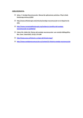 -BIBLIOGRAFIA-
 Selva, F. Vendaje Neuromuscular. Manual de aplicaciones prácticas. Physi-rehab-
kineterapy-eivissa,sl,2010
 http://www.efisioterapia.net/articulos/vendaje-neuromuscular-en-el-deporte-de-
elite
 http://www.consejosdefisioterapia.org/evidencia-cientifica-del-vendaje-
neuromuscular-en-pediatria/
 Calero PA, Cañón GA. Efectos del vendaje neuromuscular: una revisión bibliográfica.
Rev. Cienc. Salud 2012; 10 (2): 273-284
 http://www.aeus.es/historia-y-origen-del-kinesio-tape/
 http://www.vendajeneuromuscular.es/content/11-historia-vendaje-neuromuscular
 