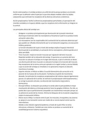 Acción exteroceptiva: el vendaje produce una señal de alerta porque produce una tensión
uniforme por la adhesión sobre la piel por lo que ésta adopta medidas sobre los tejidos
subyacentes que estimulan los receptores de las diversas estructuras anatómicas.
Acción propioceptiva: facilita la aferencias propioceptivas perturbadas y la percepción del
miembro vendado en el espacio debido a que los receptores de la información se integran en
la cortical.
Los principales efecto del vendaje son:
- Analgesia: se produce principalmente por disminución de la presión intersticial.
Disminuye el estímulo sobre los nociceptores al levantarse la piel no se produce tanta
activación sobre ellos.
Los nociceptores son los responsables de la activación de los estímulos dolorosos por
que pueden ser influidos directamente por la normalización sanguínea y la evacuación
linfática posterior.
La función elevadora de la piel a través del vendaje amplia el espacio intersticial
disminuyendo la sensibilidad y la activación de los nociceptores y disminuyendo así el
dolor percibido.
- Tono muscular: mejora la función muscular por regulación del tono muscular.
Depende también de la colocación del anclaje. Si queremos un aumento del tono
muscular se colocara el anclaje en el origen del músculo, si por el contrario se desea
una disminución del tono muscular se colocará el anclaje en la inserción del músculo.
Hay excepciones de la norma como por ejemplo en la región lumbar y cervical debido
a que la acción del vendaje es inmediata si no apreciamos mejoría al colocarlo
invertimos el vendaje.
- Soporte articular: el efecto se debe a la acción biomecánica de corrección en la
posición de los huesos de la articulación. Facilitamos el patrón de movimiento
deseado. Se estimulan los receptores propioceptivos del sistema cápsulo-ligamentario
gracias a la aplicación de la venda. Se estimula la propiocepción exteroceptiamente y
se corrige la posición articular y la dirección del movimiento mejorando la
biomecánica.
- Drenaje linfático: la elevación que produce la venda sobre la piel posibilita la mejor
movilización del edema y el drenaje posterior hacia los ganglios linfáticos. Por ello, se
puede decir que es perfectamente compatible con tratamientos manuales porque así
se potencia la acción de los mismos. Elimina los bloqueos de la circulación sanguínea y
mejora la evacuación linfática.
- Efecto neuro-reflejo: la relación entre la piel, los músculos, el esqueleto y las vísceras
se apoya en una inervación común por medio de un nervio espinal común que los
interrelaciona.
Debido a esta relación segmental podemos a través de la piel influir en otras
estructuras a distancia. También por este motivo se produce un aumento de la
estabilidad general el sistema esquelético.
 