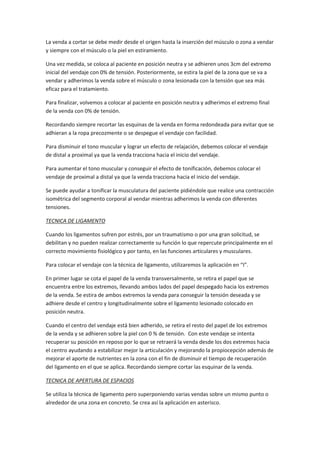 La venda a cortar se debe medir desde el origen hasta la inserción del músculo o zona a vendar
y siempre con el músculo o la piel en estiramiento.
Una vez medida, se coloca al paciente en posición neutra y se adhieren unos 3cm del extremo
inicial del vendaje con 0% de tensión. Posteriormente, se estira la piel de la zona que se va a
vendar y adherimos la venda sobre el músculo o zona lesionada con la tensión que sea más
eficaz para el tratamiento.
Para finalizar, volvemos a colocar al paciente en posición neutra y adherimos el extremo final
de la venda con 0% de tensión.
Recordando siempre recortar las esquinas de la venda en forma redondeada para evitar que se
adhieran a la ropa precozmente o se despegue el vendaje con facilidad.
Para disminuir el tono muscular y lograr un efecto de relajación, debemos colocar el vendaje
de distal a proximal ya que la venda tracciona hacia el inicio del vendaje.
Para aumentar el tono muscular y conseguir el efecto de tonificación, debemos colocar el
vendaje de proximal a distal ya que la venda tracciona hacia el inicio del vendaje.
Se puede ayudar a tonificar la musculatura del paciente pidiéndole que realice una contracción
isométrica del segmento corporal al vendar mientras adherimos la venda con diferentes
tensiones.
TECNICA DE LIGAMENTO
Cuando los ligamentos sufren por estrés, por un traumatismo o por una gran solicitud, se
debilitan y no pueden realizar correctamente su función lo que repercute principalmente en el
correcto movimiento fisiológico y por tanto, en las funciones articulares y musculares.
Para colocar el vendaje con la técnica de ligamento, utilizaremos la aplicación en “I”.
En primer lugar se cota el papel de la venda transversalmente, se retira el papel que se
encuentra entre los extremos, llevando ambos lados del papel despegado hacia los extremos
de la venda. Se estira de ambos extremos la venda para conseguir la tensión deseada y se
adhiere desde el centro y longitudinalmente sobre el ligamento lesionado colocado en
posición neutra.
Cuando el centro del vendaje está bien adherido, se retira el resto del papel de los extremos
de la venda y se adhieren sobre la piel con 0 % de tensión. Con este vendaje se intenta
recuperar su posición en reposo por lo que se retraerá la venda desde los dos extremos hacia
el centro ayudando a estabilizar mejor la articulación y mejorando la propiocepción además de
mejorar el aporte de nutrientes en la zona con el fin de disminuir el tiempo de recuperación
del ligamento en el que se aplica. Recordando siempre cortar las esquinar de la venda.
TECNICA DE APERTURA DE ESPACIOS
Se utiliza la técnica de ligamento pero superponiendo varias vendas sobre un mismo punto o
alrededor de una zona en concreto. Se crea así la aplicación en asterisco.
 