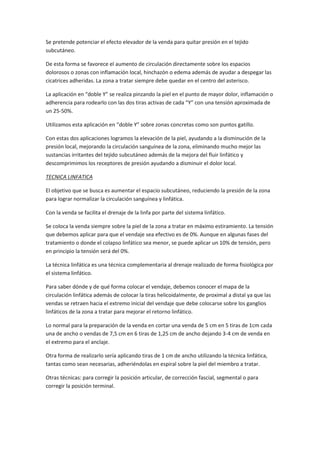 Se pretende potenciar el efecto elevador de la venda para quitar presión en el tejido
subcutáneo.
De esta forma se favorece el aumento de circulación directamente sobre los espacios
dolorosos o zonas con inflamación local, hinchazón o edema además de ayudar a despegar las
cicatrices adheridas. La zona a tratar siempre debe quedar en el centro del asterisco.
La aplicación en “doble Y” se realiza pinzando la piel en el punto de mayor dolor, inflamación o
adherencia para rodearlo con las dos tiras activas de cada “Y” con una tensión aproximada de
un 25-50%.
Utilizamos esta aplicación en “doble Y” sobre zonas concretas como son puntos gatillo.
Con estas dos aplicaciones logramos la elevación de la piel, ayudando a la disminución de la
presión local, mejorando la circulación sanguínea de la zona, eliminando mucho mejor las
sustancias irritantes del tejido subcutáneo además de la mejora del fluir linfático y
descomprimimos los receptores de presión ayudando a disminuir el dolor local.
TECNICA LINFATICA
El objetivo que se busca es aumentar el espacio subcutáneo, reduciendo la presión de la zona
para lograr normalizar la circulación sanguínea y linfática.
Con la venda se facilita el drenaje de la linfa por parte del sistema linfático.
Se coloca la venda siempre sobre la piel de la zona a tratar en máximo estiramiento. La tensión
que debemos aplicar para que el vendaje sea efectivo es de 0%. Aunque en algunas fases del
tratamiento o donde el colapso linfático sea menor, se puede aplicar un 10% de tensión, pero
en principio la tensión será del 0%.
La técnica linfática es una técnica complementaria al drenaje realizado de forma fisiológica por
el sistema linfático.
Para saber dónde y de qué forma colocar el vendaje, debemos conocer el mapa de la
circulación linfática además de colocar la tiras helicoidalmente, de proximal a distal ya que las
vendas se retraen hacia el extremo inicial del vendaje que debe colocarse sobre los ganglios
linfáticos de la zona a tratar para mejorar el retorno linfático.
Lo normal para la preparación de la venda en cortar una venda de 5 cm en 5 tiras de 1cm cada
una de ancho o vendas de 7,5 cm en 6 tiras de 1,25 cm de ancho dejando 3-4 cm de venda en
el extremo para el anclaje.
Otra forma de realizarlo sería aplicando tiras de 1 cm de ancho utilizando la técnica linfática,
tantas como sean necesarias, adheriéndolas en espiral sobre la piel del miembro a tratar.
Otras técnicas: para corregir la posición articular, de corrección fascial, segmental o para
corregir la posición terminal.
 