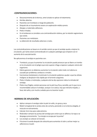 -CONTRAINDICACIONES-
Desconocimiento de la técnica, ante la duda no aplicar el tratamiento.
Heridas abiertas.
Pacientes con trombosis o riesgo de padecerlo.
Después de un traumatismo severo sin exploración médica previa.
Alergias a materiales adhesivos.
Pieles irritadas.
En el embarazo se considera una contraindicación relativa, por la relación segmentaria
que existe.
Pacientes con metástasis.
La obtención de resultados adversos o nulos.
Las contraindicaciones se basan en el sentido común ya que el vendaje ayuda a mejorar la
circulación, por tanto estará contraindicado en cualquier patología que empeore con el
aumento de la vascularización.
No aplicaremos el vendaje en pacientes con:
 Trombosis; ya que al aumentar la circulación puede provocar que se libere un trombo
en la circulación con el peligro que esto supone si llega a taponar cualquier arteria del
organismo.
 Edema general; no debemos aumentar la circulación sobre todo si el edema es
causado por problemas cardiacos o renales.
 Carcinomas (metástasis); al estimular la circulación podemos ayudar a que las células
malignas se desplacen más rápido por el torrente sanguíneo.
 Pieles irritadas o incómodos; cualquiera de las dos opciones indica la retirada del
vendaje.
 Pieles muy frágiles; existen personas con la piel muy fina y sensible, por lo que no es
recomendable colocar el vendaje, aunque si se coloca, hay que retirarlo mojado, a
favor del vello y con mucho cuidado para no levantar la piel.
-NORMAS DE APLICACIÓN-
Aplicar siempre el vendaje sobre la piel sin vello, sin grasa y seca.
Medir la longitud de la venda antes de cortarla, poniendo si es la técnica elegida, el
músculo en estiramiento.
Calcular 2cm mas para cada extremo.
Redondear siempre las puntas del vendaje para evitar que se adhiera a la ropa o se
despegue precozmente. “La energía se escapa por la puntas”
Los anclajes se colocan sin tensión.
Friccionar la venda después de colocarla para aumentar el calor y activar mejor su
adherencia a la piel.
 