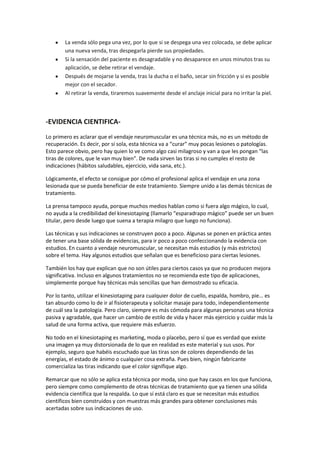 La venda sólo pega una vez, por lo que si se despega una vez colocada, se debe aplicar
una nueva venda, tras despegarla pierde sus propiedades.
Si la sensación del paciente es desagradable y no desaparece en unos minutos tras su
aplicación, se debe retirar el vendaje.
Después de mojarse la venda, tras la ducha o el baño, secar sin fricción y si es posible
mejor con el secador.
Al retirar la venda, tiraremos suavemente desde el anclaje inicial para no irritar la piel.
-EVIDENCIA CIENTIFICA-
Lo primero es aclarar que el vendaje neuromuscular es una técnica más, no es un método de
recuperación. Es decir, por sí sola, esta técnica va a “curar” muy pocas lesiones o patologías.
Esto parece obvio, pero hay quien lo ve como algo casi milagroso y van a que les pongan “las
tiras de colores, que le van muy bien”. De nada sirven las tiras si no cumples el resto de
indicaciones (hábitos saludables, ejercicio, vida sana, etc.).
Lógicamente, el efecto se consigue por cómo el profesional aplica el vendaje en una zona
lesionada que se pueda beneficiar de este tratamiento. Siempre unido a las demás técnicas de
tratamiento.
La prensa tampoco ayuda, porque muchos medios hablan como si fuera algo mágico, lo cual,
no ayuda a la credibilidad del kinesiotaping (llamarlo “esparadrapo mágico” puede ser un buen
titular, pero desde luego que suena a terapia milagro que luego no funciona).
Las técnicas y sus indicaciones se construyen poco a poco. Algunas se ponen en práctica antes
de tener una base sólida de evidencias, para ir poco a poco confeccionando la evidencia con
estudios. En cuanto a vendaje neuromuscular, se necesitan más estudios (y más estrictos)
sobre el tema. Hay algunos estudios que señalan que es beneficioso para ciertas lesiones.
También los hay que explican que no son útiles para ciertos casos ya que no producen mejora
significativa. Incluso en algunos tratamientos no se recomienda este tipo de aplicaciones,
simplemente porque hay técnicas más sencillas que han demostrado su eficacia.
Por lo tanto, utilizar el kinesiotaping para cualquier dolor de cuello, espalda, hombro, pie… es
tan absurdo como lo de ir al fisioterapeuta y solicitar masaje para todo, independientemente
de cuál sea la patología. Pero claro, siempre es más cómoda para algunas personas una técnica
pasiva y agradable, que hacer un cambio de estilo de vida y hacer más ejercicio y cuidar más la
salud de una forma activa, que requiere más esfuerzo.
No todo en el kinesiotaping es marketing, moda o placebo, pero sí que es verdad que existe
una imagen ya muy distorsionada de lo que en realidad es este material y sus usos. Por
ejemplo, seguro que habéis escuchado que las tiras son de colores dependiendo de las
energías, el estado de ánimo o cualquier cosa extraña. Pues bien, ningún fabricante
comercializa las tiras indicando que el color signifique algo.
Remarcar que no sólo se aplica esta técnica por moda, sino que hay casos en los que funciona,
pero siempre como complemento de otras técnicas de tratamiento que ya tienen una sólida
evidencia científica que la respalda. Lo que sí está claro es que se necesitan más estudios
científicos bien construidos y con muestras más grandes para obtener conclusiones más
acertadas sobre sus indicaciones de uso.
 