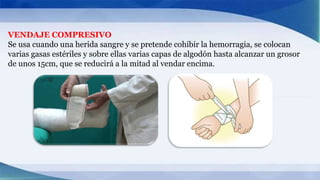 VENDAJE COMPRESIVO
Se usa cuando una herida sangre y se pretende cohibir la hemorragia, se colocan
varias gasas estériles y sobre ellas varias capas de algodón hasta alcanzar un grosor
de unos 15cm, que se reducirá a la mitad al vendar encima.
 