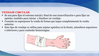 VENDAJE CIRCULAR
 Se usa para fijar el extremo inicial y final de una inmovilización o para fijar un
apósito, también para iniciar y finalizar un vendaje.
 Consiste en superponer la venda de forma que taque completamente la vuelta
anterior.
 Este tipo de vendaje se utiliza pata sujetar apósitos en la frente, miembros superiores
e inferiores y para controlar hemorragias.
 