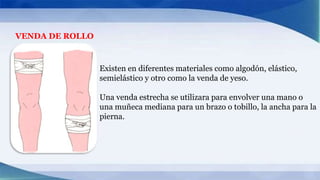 VENDA DE ROLLO
Existen en diferentes materiales como algodón, elástico,
semielástico y otro como la venda de yeso.
Una venda estrecha se utilizara para envolver una mano o
una muñeca mediana para un brazo o tobillo, la ancha para la
pierna.
 