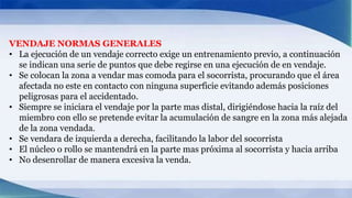 VENDAJE NORMAS GENERALES
• La ejecución de un vendaje correcto exige un entrenamiento previo, a continuación
se indican una serie de puntos que debe regirse en una ejecución de en vendaje.
• Se colocan la zona a vendar mas comoda para el socorrista, procurando que el área
afectada no este en contacto con ninguna superficie evitando además posiciones
peligrosas para el accidentado.
• Siempre se iniciara el vendaje por la parte mas distal, dirigiéndose hacia la raíz del
miembro con ello se pretende evitar la acumulación de sangre en la zona más alejada
de la zona vendada.
• Se vendara de izquierda a derecha, facilitando la labor del socorrista
• El núcleo o rollo se mantendrá en la parte mas próxima al socorrista y hacia arriba
• No desenrollar de manera excesiva la venda.
 