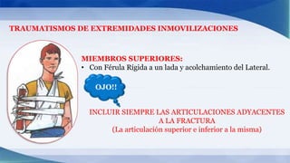 TRAUMATISMOS DE EXTREMIDADES INMOVILIZACIONES
MIEMBROS SUPERIORES:
• Con Férula Rígida a un lada y acolchamiento del Lateral.
OJO!!
INCLUIR SIEMPRE LAS ARTICULACIONES ADYACENTES
A LA FRACTURA
(La articulación superior e inferior a la misma)
 