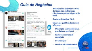Guia de Negócios
Alcance mais clientes no Guia
de Negócios,milhares de
clientes em potencial perto de
você.
Gratuito,Rápido e Fácil.
Empresas qualificadas devem
oferecer:
- Descrição (Apresenteseus
produtos e serviços)
- Endereço comercial
completo
- Localização
- Horário de atendimento
 