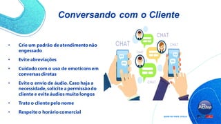 Conversando com o Cliente
• Crie um padrão de atendimento não
engessado
• Evite abreviações
• Cuidado com o uso de emoticons em
conversas diretas
• Evite o envio de áudio. Caso haja a
necessidade,solicite a permissãodo
cliente e evite áudios muito longos
• Trate o cliente pelo nome
• Respeiteo horário comercial
 