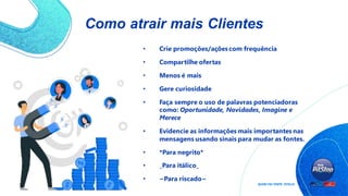 Como atrair mais Clientes
• Crie promoções/açõescom frequência
• Compartilhe ofertas
• Menos é mais
• Gere curiosidade
• Faça sempre o uso de palavras potenciadoras
como: Oportunidade, Novidades, Imagine e
Merece
• Evidencie as informações mais importantes nas
mensagens usando sinais para mudar as fontes.
• *Para negrito*
• _Para itálico_
• ~Para riscado~
 