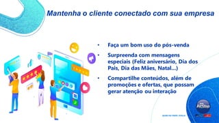 Mantenha o cliente conectado com sua empresa
• Faça um bom uso do pós-venda
• Surpreenda com mensagens
especiais (Feliz aniversário, Dia dos
Pais, Dia das Mães, Natal...)
• Compartilhe conteúdos, além de
promoções e ofertas, que possam
gerar atenção ou interação
 