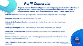 Perfil Comercial
No perfil comercial do WhatsApp Business, você pode preencher várias informações
importantes para garantir uma presença online eficaz e fornecer aos clientes as
informações necessárias. Aqui estão os principais dados a serem preenchidos:
Foto do Perfil: Uma imagem que representa visualmente sua empresa, como o logotipo.
Nome da Empresa: O nome oficial da sua empresa.
Categoria de Negócio: Escolha a categoria que melhor descreve o tipo de negócio que
você possui.
Descrição da Empresa: Uma breve descrição do que sua empresa faz ou oferece.
Horário de Funcionamento: Indique os horários em que sua empresa está aberta para
atendimento.
Endereço Físico: Se sua empresa tem um endereço físico, você pode incluí-lo para que os
clientes saibam onde encontrá-lo.
Site e E-mail: Forneça o link do site da sua empresa e um endereço de e-mail para contato
adicional.
 