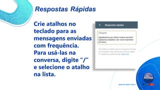 Respostas Rápidas
Crie atalhos no
teclado para as
mensagens enviadas
com frequência.
Para usá-las na
conversa, digite “/”
e selecione o atalho
na lista.
 