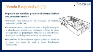 Venda Responsável (1):
Só podem ser vendidos produtos fitofarmacêuticos
que, cumulativamente:
• Detenham uma autorização de colocação no mercado
concedida pela DGAV;
• Se encontrem em conformidade com o Regulamento para
a classificação, embalagem, rotulagem e fichas de dados
de segurança de preparações perigosas e à classificação,
rotulagem e embalagem de substâncias e misturas;
• Os produtos fitofarmacêuticos apenas podem ser vendidos
a quem seja maior de idade e esteja devidamente
identificado.
 